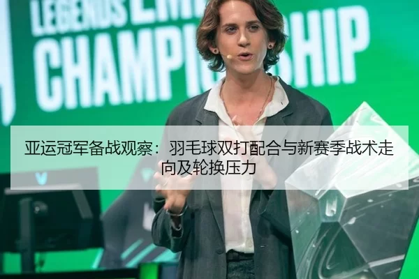 亚运冠军备战观察：羽毛球双打配合与新赛季战术走向及轮换压力